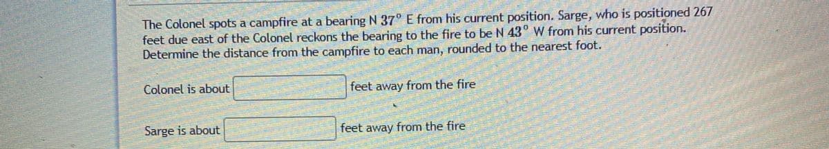 The Colonel spots a campfire at a bearing N 37° E from his current position. Sarge, who is positioned 267
feet due east of the Colonel reckons the bearing to the fire to be N 43° W from his current position.
Determine the distance from the campfire to each man, rounded to the nearest foot.
Colonel is about
feet away from the fire
Sarge is about
feet away from the fire
