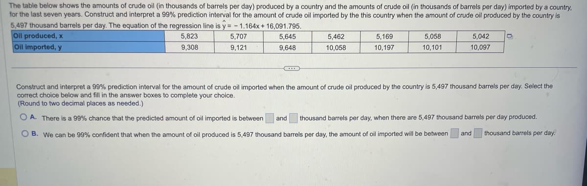 The table below shows the amounts of crude oil (in thousands of barrels per day) produced by a country and the amounts of crude oil (in thousands of barrels per day) imported by a country,
for the last seven years. Construct and interpret a 99% prediction interval for the amount of crude oil imported by the this country when the amount of crude oil produced by the country is
5,497 thousand barrels per day. The equation of the regression line is y=-1.164x + 16,091.795.
Oil produced, x
5,823
5,707
5,645
Oil imported, y
9,308
9,121
9,648
***
5,462
10,058
5,169
10,197
5,058
10,101
5,042
10,097
D
Construct and interpret a 99% prediction interval for the amount of crude oil imported when the amount of crude oil produced by the country is 5,497 thousand barrels per day. Select the
correct choice below and fill in the answer boxes to complete your choice.
(Round to two decimal places as needed.)
OA. There is a 99% chance that the predicted amount of oil imported is between and thousand barrels per day, when there are 5,497 thousand barrels per day produced.
OB. We can be 99% confident that when the amount of oil produced is 5,497 thousand barrels per day, the amount of oil imported will be between
thousand barrels per day.
and