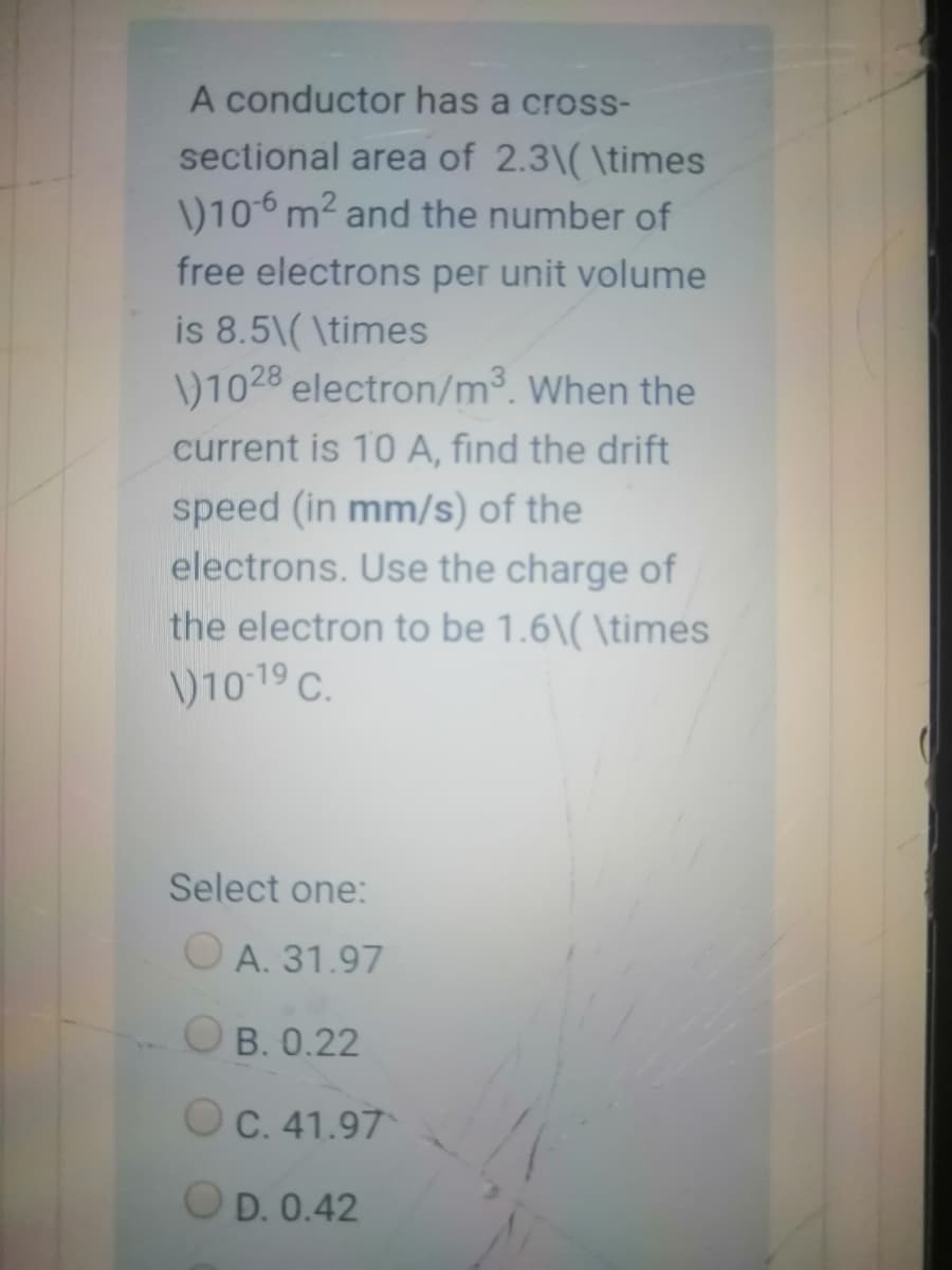 A conductor has a cross-
sectional area of 2.3\( \times
\)10-6 m2 and the number of
free electrons per unit volume
is 8.5\( \times
\)1028 electron/m³. When the
current is 10 A, find the drift
speed (in mm/s) of the
electrons. Use the charge of
the electron to be 1.6\( \times
\)1019 C.
Select one:
O A. 31.97
O B. 0.22
OC. 41.97
OD. 0.42
