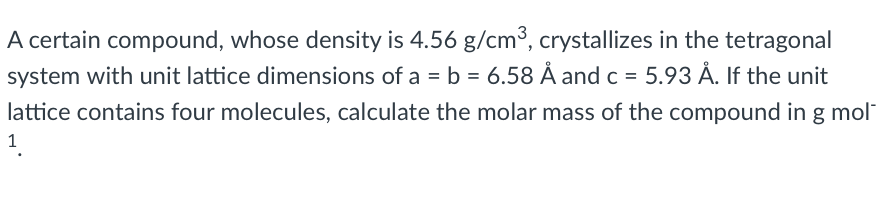 A certain compound, whose density is 4.56 g/cm³, crystallizes in the tetragonal
system with unit lattice dimensions of a = b = 6.58 Å and c = 5.93 Ả. If the unit
lattice contains four molecules, calculate the molar mass of the compound in g mol"
