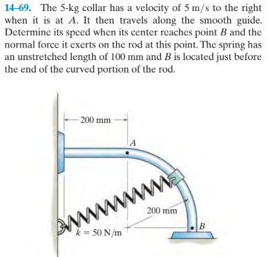 14-69. The 5-kg collar has a velocity of 5 m/s to the right
when it is at A. It then travels along the smooth guide.
Determine its speed when its center reaches point B and the
normal force it exerts on the rod at this point. The spring has
an unstretched length of 100 mm and B is located just before
the end of the curved portion of the rod.
- 200 mm
www
200 mm
k = 50 N/m
