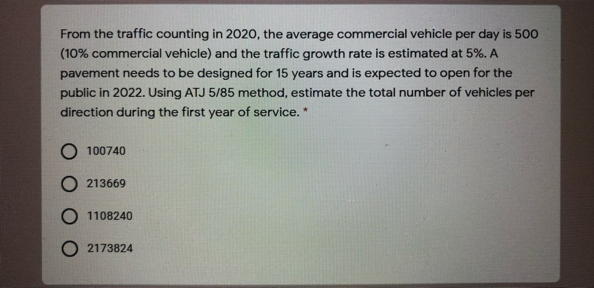 From the traffic counting in 2020, the average commercial vehicle per day is 500
(10% commercial vehicle) and the traffic growth rate is estimated at 5%. A
pavement needs to be designed for 15 years and is expected to open for the
public in 2022. Using ATJ 5/85 method, estimate the total number of vehicles per
direction during the first year of service. *
100740
213669
O 1108240
O 2173824

