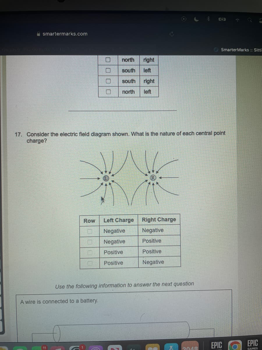 smartermarks.com
Row
0
0000
north right
south
left
south right
O north left
17. Consider the electric field diagram shown. What is the nature of each central point
charge?
A wire is connected to a battery.
Left Charge Right Charge
Negative
Positive
Positive
Negative
Negative
Negative
Positive
Positive
Use the following information to answer the next question
32
2048
Smarter Marks :: Sitti
EPIC
EPIC
GAMES