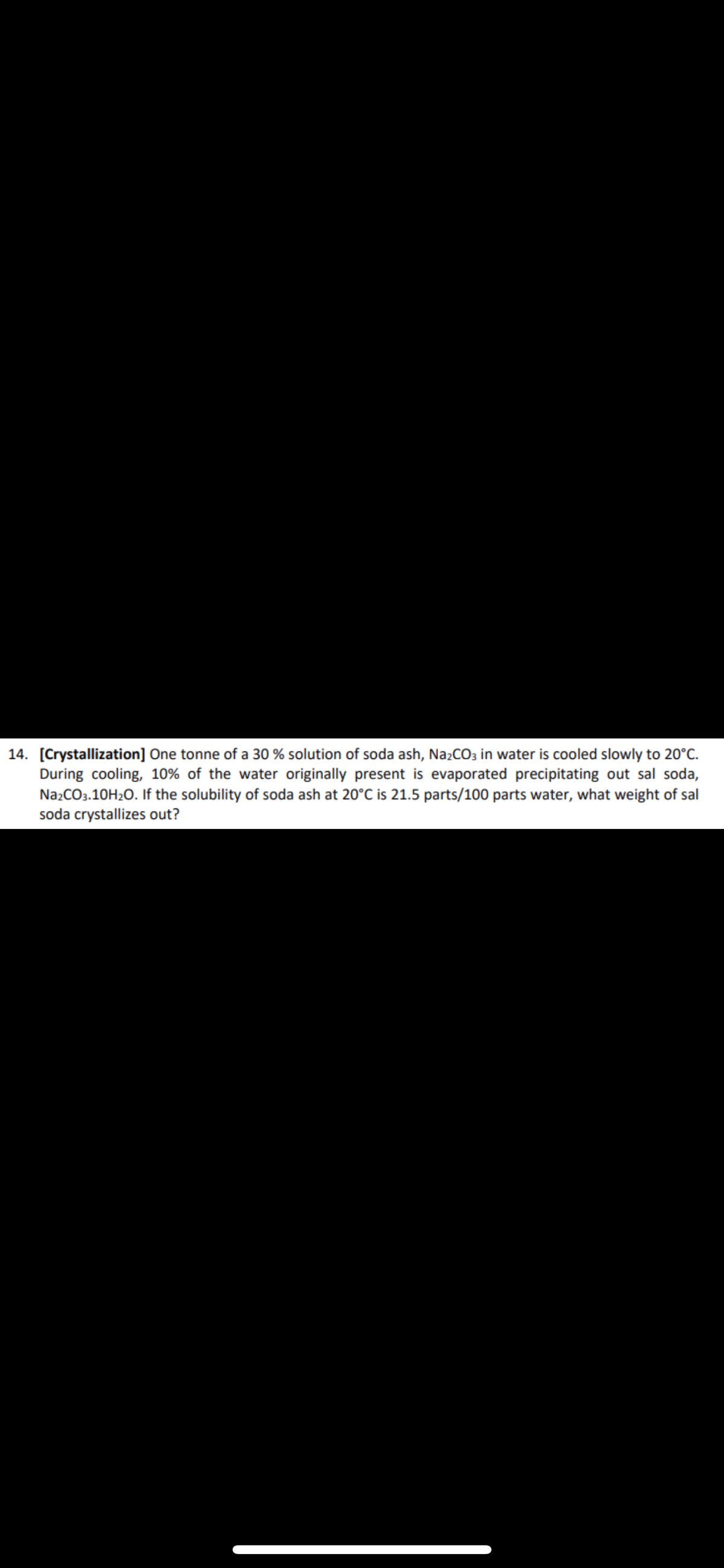 14. [Crystallization] One tonne of a 30 % solution of soda ash, Na2CO3 in water is cooled slowly to 20°C.
During cooling, 10% of the water originally present is evaporated precipitating out sal soda,
Na2CO3.10H₂O. If the solubility of soda ash at 20°C is 21.5 parts/100 parts water, what weight of sal
soda crystallizes out?