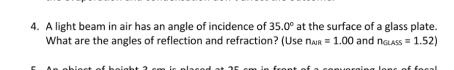 4. A light beam in air has an angle of incidence of 35.0° at the surface of a glass plate.
What are the angles of reflection and refraction? (Use NAir = 1.00 and nGlAss = 1.52)
An obiect of height 2 cm iç placed at 25 cm in front of
onvorging lonc of focal
