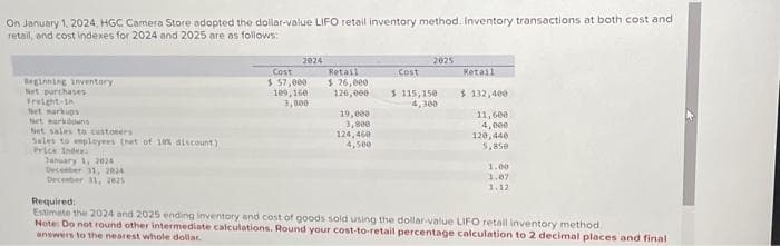 On January 1, 2024, HGC Camera Store adopted the dollar-value LIFO retail inventory method. Inventory transactions at both cost and
retail, and cost indexes for 2024 and 2025 are as follows:
Beginning inventory
Net purchases
Freight-in
Net markups
set markdowns
Set sales to customers
Sales to employees (net of 10% discount)
Price Index:
January 1, 2024
December 31, 2024
December 31, 2025
2024
Cost
$ 57,000
109,160
3,800
Retail
$ 76,000
126,000
19,000
3,800
124,460
4,500
2025
Cost
$115,150
4,300
Retail
$ 132,400
11,600
4,000
120,440
5,85e
1.00
1.07
1.12
Required:
Estimate the 2024 and 2025 ending inventory and cost of goods sold using the dollar-value LIFO retail inventory method.
Note: Do not round other intermediate calculations. Round your cost-to-retail percentage calculation to 2 decimal places and final
answers to the nearest whole dollar.