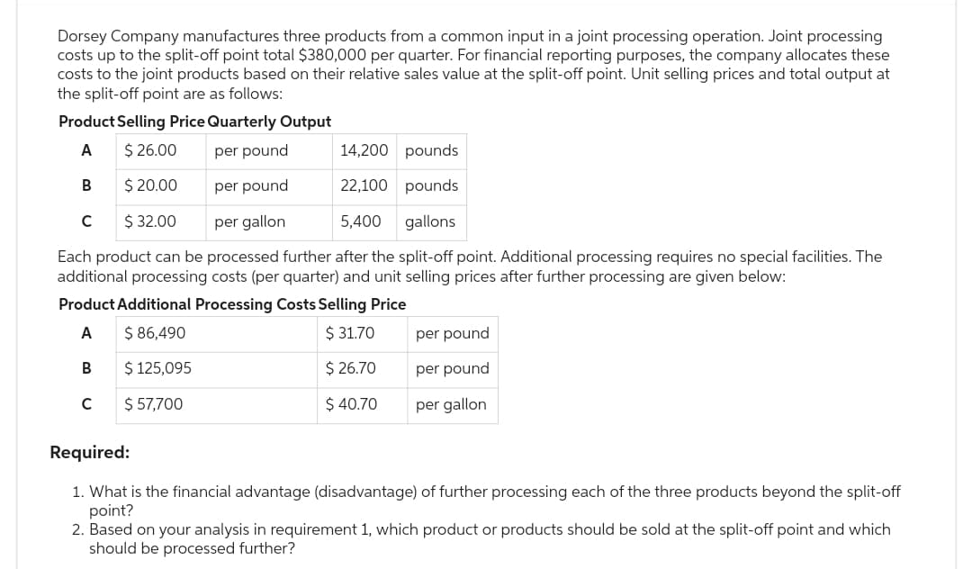 Dorsey Company manufactures three products from a common input in a joint processing operation. Joint processing
costs up to the split-off point total $380,000 per quarter. For financial reporting purposes, the company allocates these
costs to the joint products based on their relative sales value at the split-off point. Unit selling prices and total output at
the split-off point are as follows:
Product Selling Price Quarterly Output
A
$26.00
per pound
14,200 pounds
B
$ 20.00
per pound
22,100 pounds
$ 32.00
per gallon
5,400 gallons
Each product can be processed further after the split-off point. Additional processing requires no special facilities. The
additional processing costs (per quarter) and unit selling prices after further processing are given below:
Product Additional Processing Costs Selling Price
A
$ 86,490
$ 31.70
B
$ 125,095
$ 26.70
$ 57,700
$ 40.70
с
per pound
per pound
per gallon
Required:
1. What is the financial advantage (disadvantage) of further processing each of the three products beyond the split-off
point?
2. Based on your analysis in requirement 1, which product or products should be sold at the split-off point and which
should be processed further?