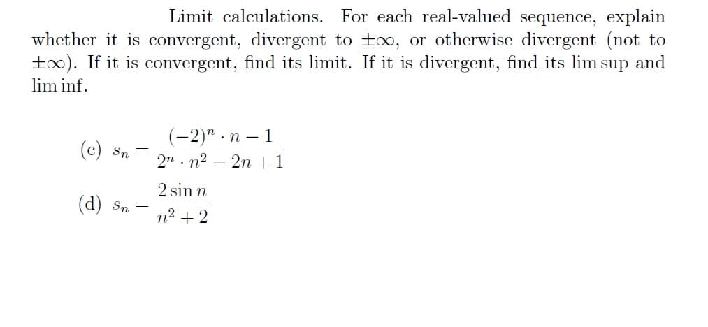 Limit calculations. For each real-valued sequence, explain
whether it is convergent, divergent to to, or otherwise divergent (not to
too). If it is convergent, find its limit. If it is divergent, find its lim sup and
lim inf.
(c) Sn =
(d) Sn
-
(-2)".n-1
2nn²2n +1
2 sin n
n² +2