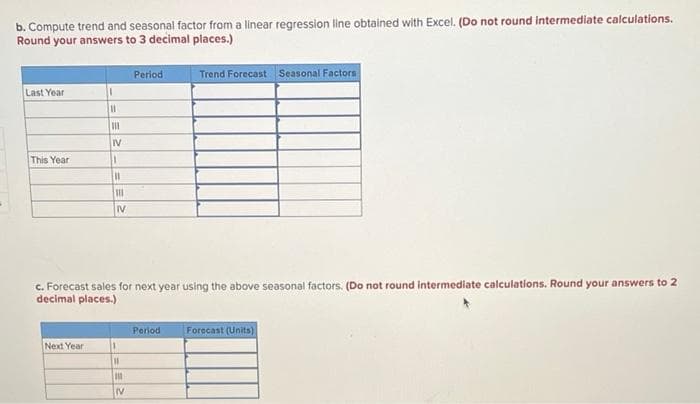 b. Compute trend and seasonal factor from a linear regression line obtained with Excel. (Do not round intermediate calculations.
Round your answers to 3 decimal places.)
Period
Trend Forecast Seasonal Factors
Last Year
IV
This Year
%3D
IV
c. Forecast sales for next year using the above seasonal factors. (Do not round intermediate calculations. Round your answers to 2
decimal places.)
Period
Forecast (Units)
Next Year
%3D
IV
