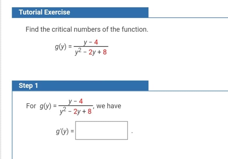 Tutorial Exercise
Find the critical numbers of the function.
gv) = 2y+8
у - 4
y2 - 2y + 8
Step 1
у -4
For g(y) =
we have
y2 - 2y + 8'
g'(y) =|
