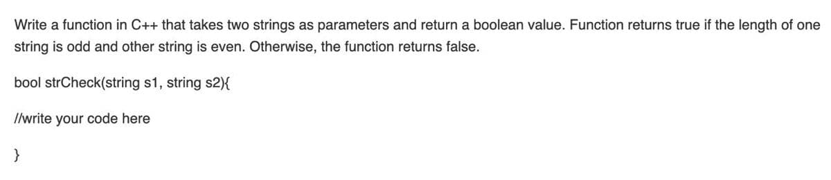 Write a function in C++ that takes two strings as parameters and return a boolean value. Function returns true if the length of one
string is odd and other string is even. Otherwise, the function returns false.
bool strCheck(string s1, string s2){
Ilwrite your code here
}
