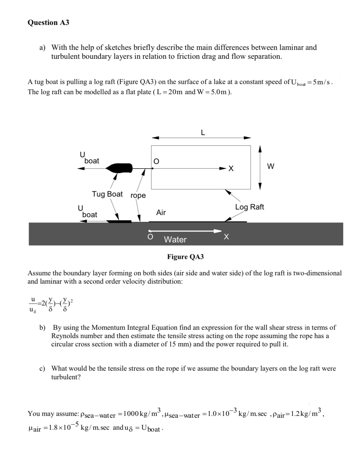 Question A3
a) With the help of sketches briefly describe the main differences between laminar and
turbulent boundary layers in relation to friction drag and flow separation.
A tug boat is pulling a log raft (Figure QA3) on the surface of a lake at a constant speed of Uboat = 5m/s.
The log raft can be modelled as a flat plate (L=20m and W = 5.0m).
u
ug
U
boat
8
U
Tug Boat rope
boat
Air
Water
L
-X
Log Raft
Figure QA3
Assume the boundary layer forming on both sides (air side and water side) of the log raft is two-dimensional
and laminar with a second order velocity distribution:
W
b) By using the Momentum Integral Equation find an expression for the wall shear stress in terms of
Reynolds number and then estimate the tensile stress acting on the rope assuming the rope has a
circular cross section with a diameter of 15 mm) and the power required to pull it.
c) What would be the tensile stress on the rope if we assume the boundary layers on the log raft were
turbulent?
You may assume: Psea-water = 1000 kg/m³,"sea-water -1.0×10-3kg/m.sec,Pair=1.2kg/m³,
Hair = 1.8×10-5 kg/m.sec_andug = Uboat-