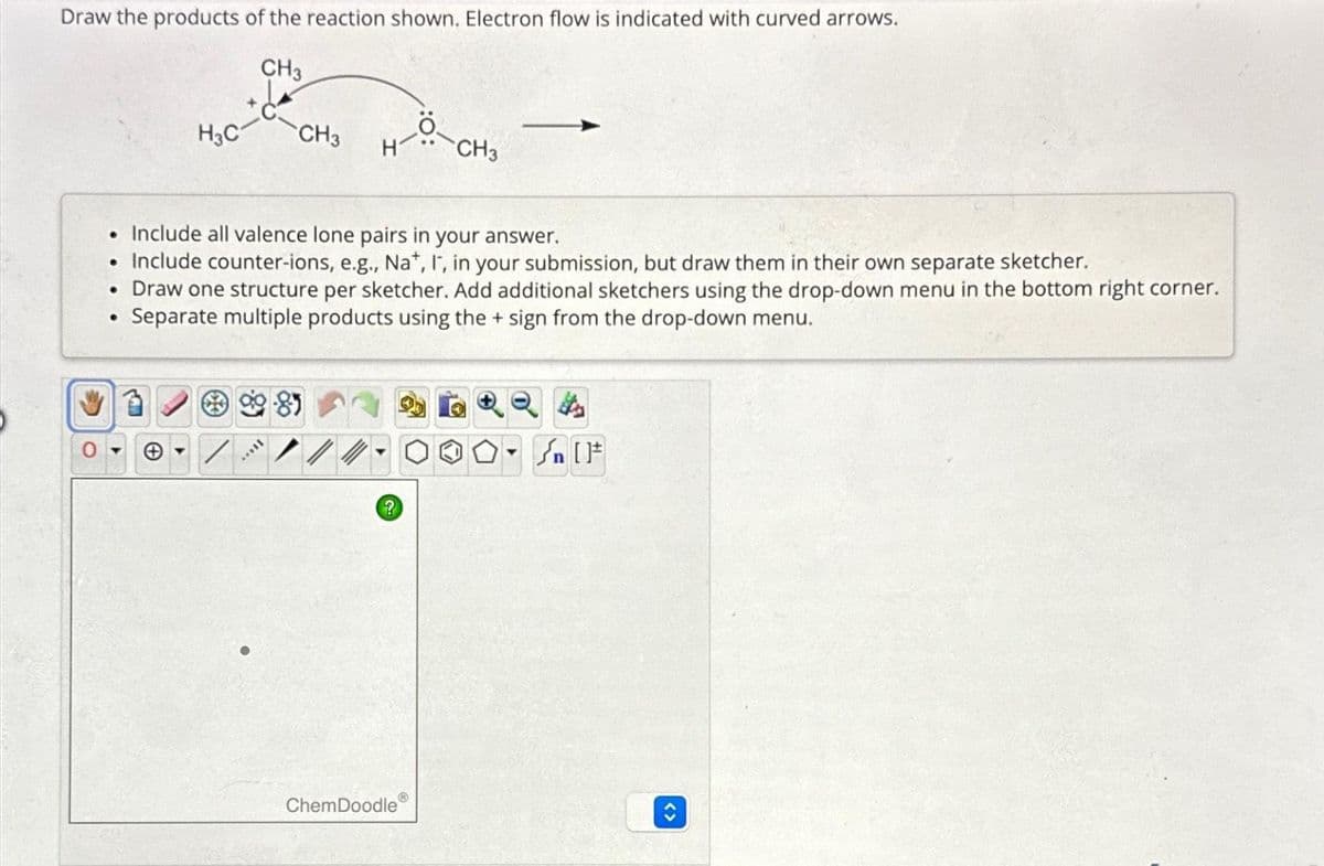 Draw the products of the reaction shown. Electron flow is indicated with curved arrows.
CH3
H3C-
●
CH3
. Include all valence lone pairs in your answer.
• Include counter-ions, e.g., Na+, I", in your submission, but draw them in their own separate sketcher.
• Draw one structure per sketcher. Add additional sketchers using the drop-down menu in the bottom right corner.
Separate multiple products using the sign from the drop-down menu.
A
?
CH3
Ⓡ
ChemDoodle