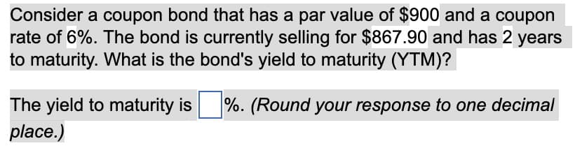 Consider a coupon bond that has a par value of $900 and a coupon
rate of 6%. The bond is currently selling for $867.90 and has 2 years
to maturity. What is the bond's yield to maturity (YTM)?
The yield to maturity is %. (Round your response to one decimal
place.)