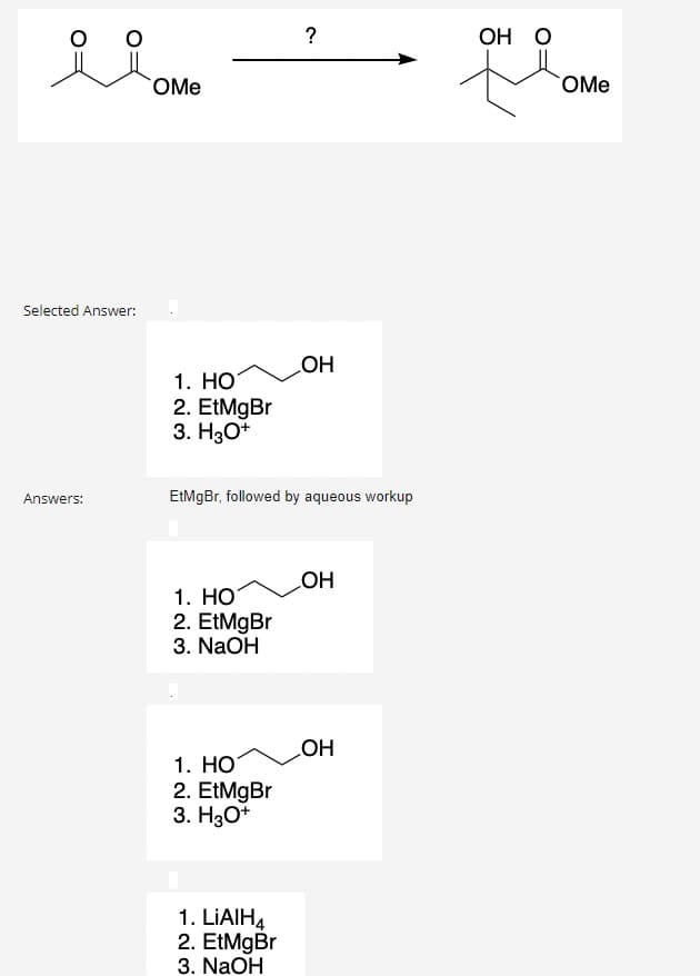 glowe
OMe
Selected Answer:
Answers:
1. HO
2. EtMgBr
3. H3O+
1. HOT
2. EtMgBr
3. NaOH
EtMgBr, followed by aqueous workup
1. HO
2. EtMgBr
3. H3O+
?
1. LIAIH4
2. EtMgBr
3. NaOH
OH
OH
OH
OH O
OMe