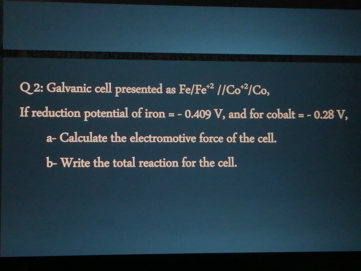 Q 2: Galvanic cell presented as Fe/Fe2 //Co2/Co,
If reduction potential of iron = - 0.409 V, and for cobalt = - 0.28 V,
a- Calculate the electromotive force of the cell.
b- Write the total reaction for the cell.
