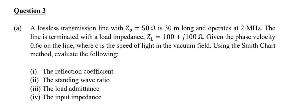 Question 3
A lossless transmission line with Z, = 50 N is 30 m long and operates at 2 MHz. The
(a)
line is terminated with a load impedance, ZL
0.6c on the line, where c is the speed of light in the vacuum field. Using the Smith Chart
method, evaluate the following:
100 + j100 N. Given the phase velocity
(i) The reflection coefficient
(ii) The standing wave ratio
(iii) The load admittance
(iv) The input impedance
