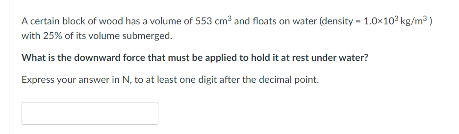 A certain block of wood has a volume of 553 cm³ and floats on water (density = 1.0×10³ kg/m³)
with 25% of its volume submerged.
What is the downward force that must be applied to hold it at rest under water?
Express your answer in N, to at least one digit after the decimal point.