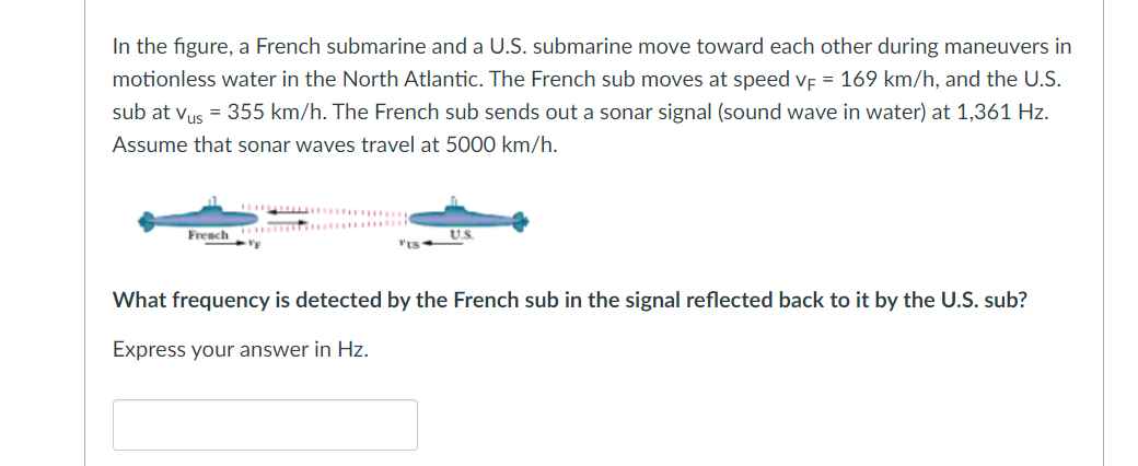 In the figure, a French submarine and a U.S. submarine move toward each other during maneuvers in
motionless water in the North Atlantic. The French sub moves at speed VF = 169 km/h, and the U.S.
sub at Vus = 355 km/h. The French sub sends out a sonar signal (sound wave in water) at 1,361 Hz.
Assume that sonar waves travel at 5000 km/h.
French
What frequency is detected by the French sub in the signal reflected back to it by the U.S. sub?
Express your answer in Hz.