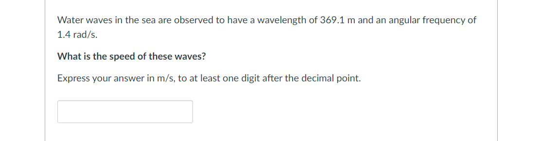 Water waves in the sea are observed to have a wavelength of 369.1 m and an angular frequency of
1.4 rad/s.
What is the speed of these waves?
Express your answer in m/s, to at least one digit after the decimal point.