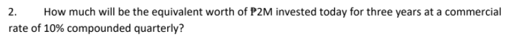 2.
How much will be the equivalent worth of P2M invested today for three years at a commercial
rate of 10% compounded quarterly?
