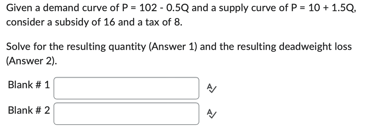 Given a demand curve of P = 102 - 0.5Q and a supply curve of P = 10 + 1.5Q,
consider a subsidy of 16 and a tax of 8.
Solve for the resulting quantity (Answer 1) and the resulting deadweight loss
(Answer 2).
Blank # 1
Blank # 2
A
A/