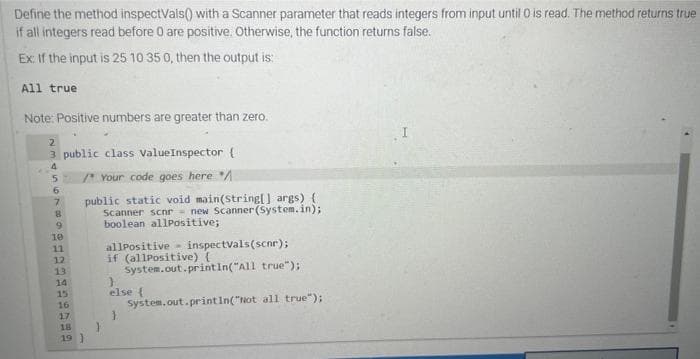 Define the method inspectVals() with a Scanner parameter that reads integers from input until 0 is read. The method returns true
if all integers read before 0 are positive. Otherwise, the function returns false.
Ex: If the input is 25 10 35 0, then the output is:
All true
Note: Positive numbers are greater than zero.
2
3 public class ValueInspector (
4
5
6
7
8
9
10
11
12
PAGN
13
/* Your code goes here /
public static void main(String[] args) {
Scanner scnr- new Scanner(System.in);
boolean allPositive;
allPositive inspectvals(scnr);
if (allPositive) {
System.out.println("All true");
}
else {
System.out.println("Not all true");
14
15
16
17
18
19)
}
}