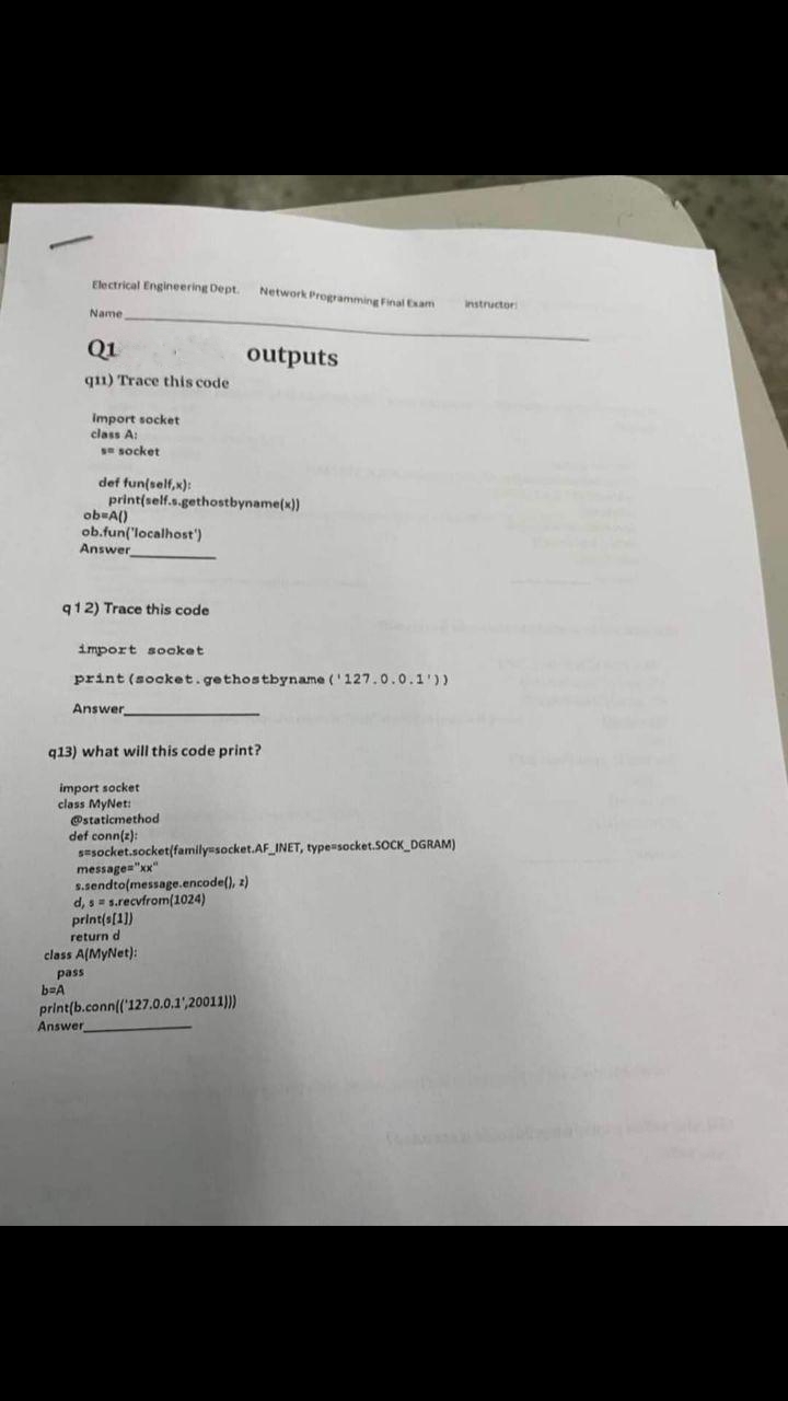 Electrical Engineering Dept. Network Programming Final Exam
Name
Q1
q11) Trace this code
b=A
import socket
class A:
se socket
def fun(self,x):
ob=A()
print(self.s.gethostbyname(x))
ob.fun('localhost')
Answer
q12) Trace this code
import socket
print (socket.gethostbyname ('127.0.0.1'))
Answer
q13) what will this code print?
import socket
class MyNet:
@staticmethod
def conn(z):
Answer
outputs
sesocket.socket(family=socket.AF_INET, type=socket.SOCK_DGRAM)
message="xx"
s.sendto(message.encode(), z)
d, s s.recvfrom(1024)
print(s[1])
return d
class A(MyNet):
pass
print(b.conn(('127.0.0.1',20011)))
instructor