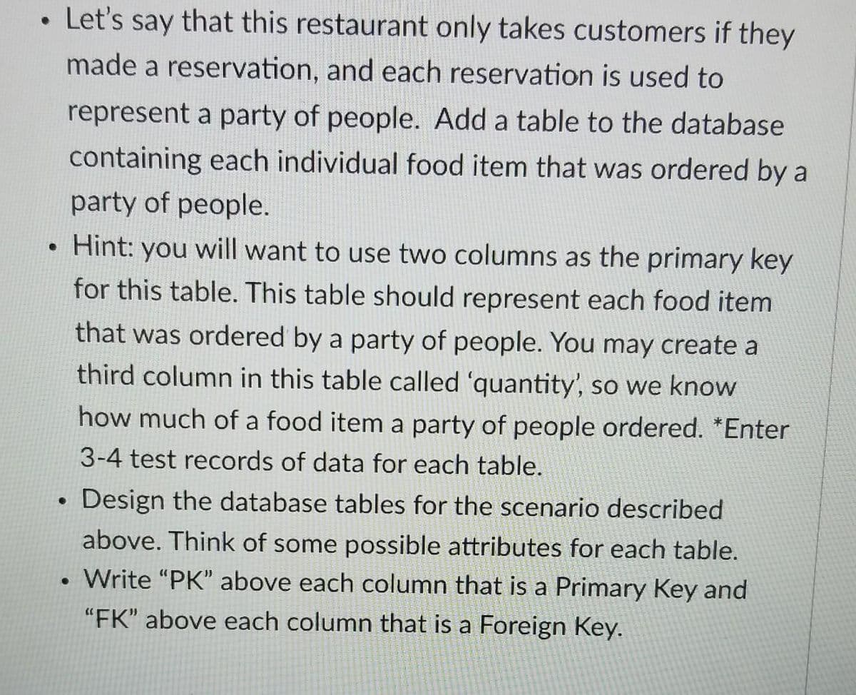 . Let's say that this restaurant only takes customers if they
made a reservation, and each reservation is used to
represent a party of people. Add a table to the database
containing each individual food item that was ordered by a
party of people.
Hint: you will want to use two columns as the primary key
for this table. This table should represent each food item
that was ordered by a party of people. You may create a
third column in this table called 'quantity', so we know
how much of a food item a party of people ordered. *Enter
3-4 test records of data for each table.
. Design the database tables for the scenario described
above. Think of some possible attributes for each table.
. Write "PK" above each column that is a Primary Key and
"FK" above each column that is a Foreign Key.
●