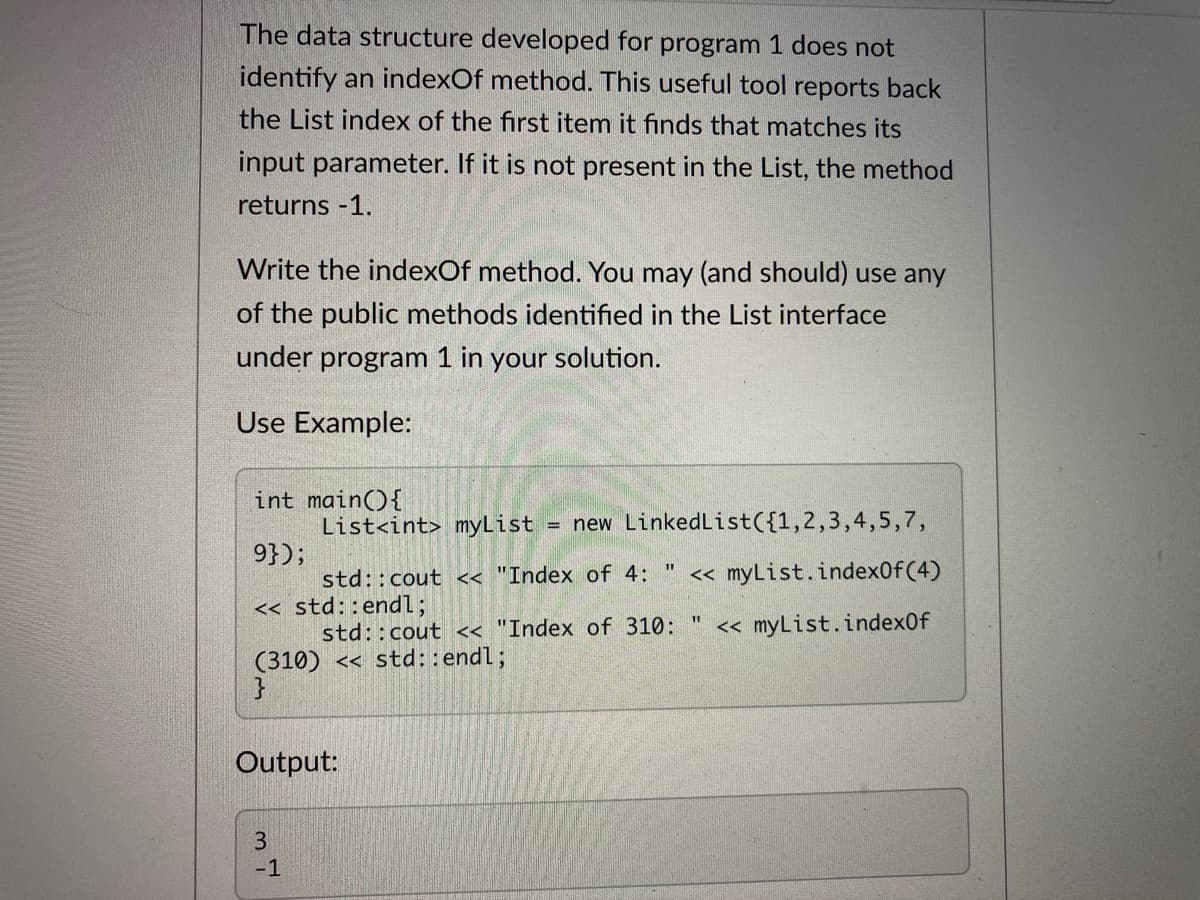 The data structure developed for program 1 does not
identify an indexOf method. This useful tool reports back
the List index of the first item it finds that matches its
input parameter. If it is not present in the List, the method
returns -1.
Write the indexOf method. You may (and should) use any
of the public methods identified in the List interface
under program 1 in your solution.
Use Example:
int main(){
List<int> myList
= new LinkedList({1,2,3,4,5,7,
9});
« myList.index0f(4)
std::cout << "Index of 4:
<< std::endl;
std::cout << "Index of 310:
(310) << std::endl;
%3D
<« myList.index0f
Output:
-1
