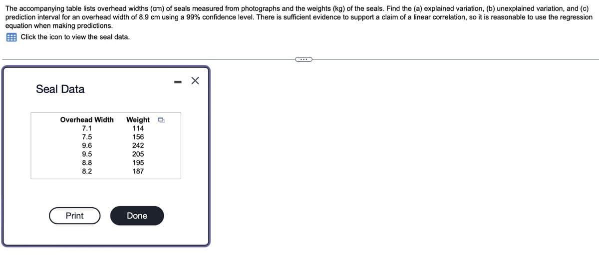 The accompanying table lists overhead widths (cm) of seals measured from photographs and the weights (kg) of the seals. Find the (a) explained variation, (b) unexplained variation, and (c)
prediction interval for an overhead width of 8.9 cm using a 99% confidence level. There is sufficient evidence to support a claim of a linear correlation, so it is reasonable to use the regression
equation when making predictions.
Click the icon to view the seal data.
Seal Data
Overhead Width
Weight
7.1
114
7.5
156
ai a
9.6
9.5
65
242
205
8.8
195
8.2
187
Print
Done
-
☑