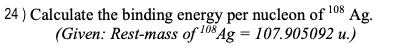 Ag.
24) Calculate the binding energy per nucleon of 108
(Given: Rest-mass of 108 Ag = 107.905092 u.)