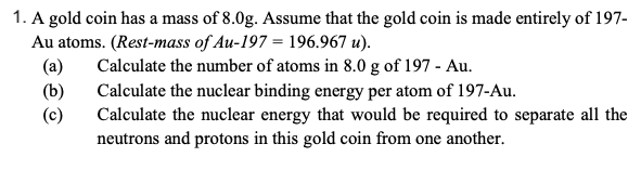 1. A gold coin has a mass of 8.0g. Assume that the gold coin is made entirely of 197-
Au atoms. (Rest-mass of Au-197 = 196.967 u).
Calculate the number of atoms in 8.0 g of 197 - Au.
Calculate the nuclear binding energy per atom of 197-Au.
Calculate the nuclear energy that would be required to separate all the
neutrons and protons in this gold coin from one another.
(a)
(b)
(c)