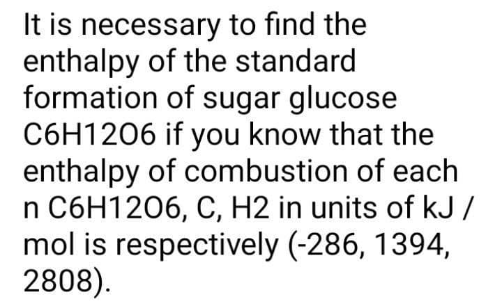It is necessary to find the
enthalpy of the standard
formation of sugar glucose
C6H1206 if you know that the
enthalpy of combustion of each
n C6H1206, C, H2 in units of kJ /
mol is respectively (-286, 1394,
2808).
