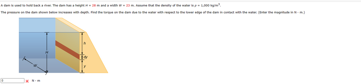 A dam is used to hold back a river. The dam has a height H = 28 m and a width W = 23 m. Assume that the density of the water is p = 1,000 kg/m³.
The pressure on the dam shown below increases with depth. Find the torque on the dam due to the water with respect to the lower edge of the dam in contact with the water. (Enter the magnitude in N. m.)
0
W
× N-m
h
H
dy
y