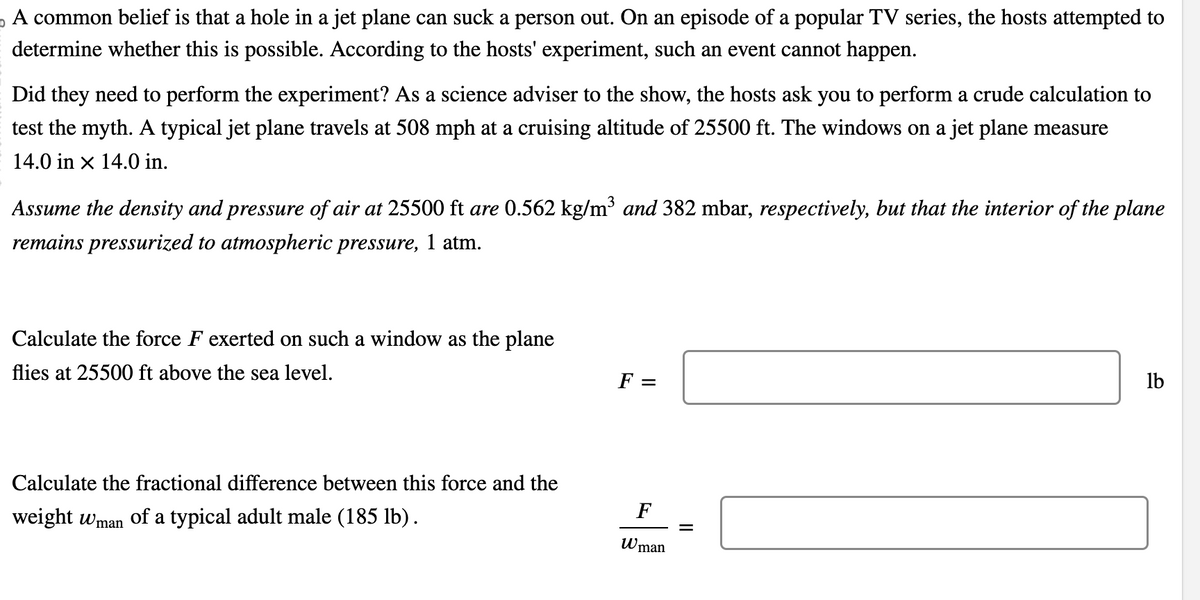 。 A common belief is that a hole in a jet plane can suck a person out. On an episode of a popular TV series, the hosts attempted to
determine whether this is possible. According to the hosts' experiment, such an event cannot happen.
Did they need to perform the experiment? As a science adviser to the show, the hosts ask you to perform a crude calculation to
test the myth. A typical jet plane travels at 508 mph at a cruising altitude of 25500 ft. The windows on a jet plane measure
14.0 in x 14.0 in.
Assume the density and pressure of air at 25500 ft are 0.562 kg/m³ and 382 mbar, respectively, but that the interior of the plane
remains pressurized to atmospheric pressure, 1 atm.
Calculate the force F exerted on such a window as the plane
flies at 25500 ft above the sea level.
F =
Calculate the fractional difference between this force and the
weight Wman of a typical adult male (185 lb).
F
=
Wman
lb