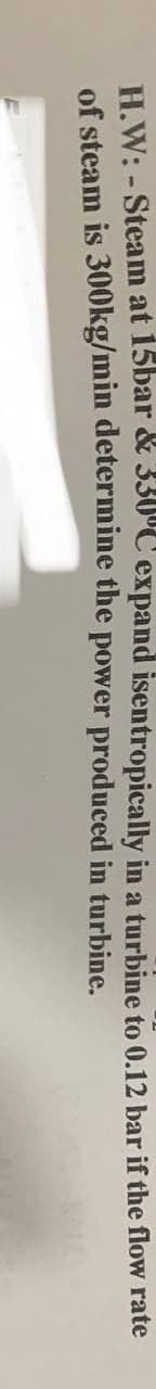 H.W: - Steam at 15bar & 330°C expand isentropically in a turbine to 0.12 bar if the flow rate
of steam is 300kg/min determine the power produced in turbine.
