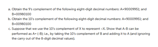 a. Obtain the 9's complement of the following eight-digit decimal numbers: A=90009951; and
B=00980100
b. Obtain the 10's complement of the following eight-digit decimal numbers: A=90009951; and
B-00980100
c. Suppose that we use the 10's complement of X to represent -X. Show that A-B can be
performed as A+ (-B); i.e., by taking the 10's complement of B and adding it to A (and ignoring
the carry out of the 8-digit decimal values).