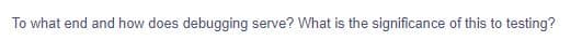 To what end and how does debugging serve? What is the significance of this to testing?
