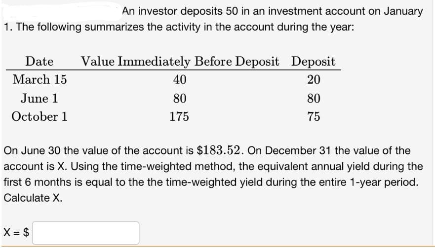 An investor deposits 50 in an investment account on January
1. The following summarizes the activity in the account during the year:
Date Value Immediately Before Deposit Deposit
March 15
20
June 1
80
October 1
75
X = $
40
80
175
On June 30 the value of the account is $183.52. On December 31 the value of the
account is X. Using the time-weighted method, the equivalent annual yield during the
first 6 months is equal to the the time-weighted yield during the entire 1-year period.
Calculate X.
