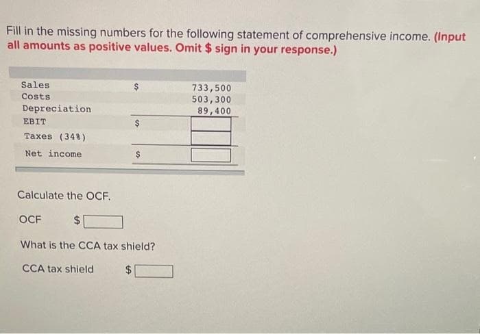 Fill in the missing numbers for the following statement of comprehensive income. (Input
all amounts as positive values. Omit $ sign in your response.)
Sales
Costs
Depreciation
EBIT
Taxes (34%)
Net income
Calculate the OCF.
OCF
$
What is the CCA tax shield?
CCA tax shield
733,500
503,300
89,400