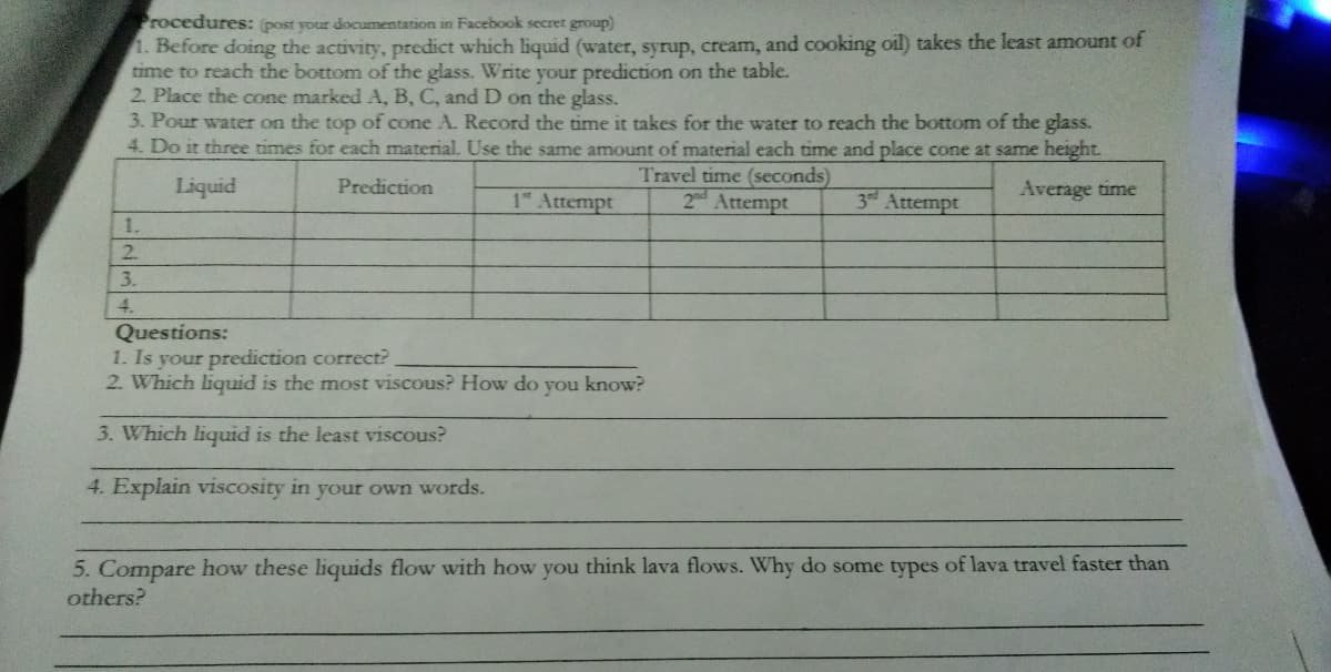 rocedures: (post your documentation in Facebook secret group)
1. Before doing the activity, predict which liquid (water, syrup, cream, and cooking oil) takes the least amount of
time to reach the bottom of the glass. Write your prediction on the table.
2. Place the cone marked A, B, C, and D on the glass.
3. Pour water on the top of cone A. Record the time it takes for the water to reach the bottom of the glass.
4. Do it three times for each material. Use the same amount of material each time and place cone at same height.
Travel time (seconds)
Liquid
Prediction
1 Attempt
2d Attempt
3rd Attempt
Average time
1.
2.
3.
4.
Questions:
1. Is your prediction correct?
2. Which liquid is the most viscous? How do you know?
3. Which liquid is the least viscous?
4. Explain viscosity in your own words.
5. Compare how these liquids flow with how you think lava flows. Why do some types of lava travel faster than
others?
