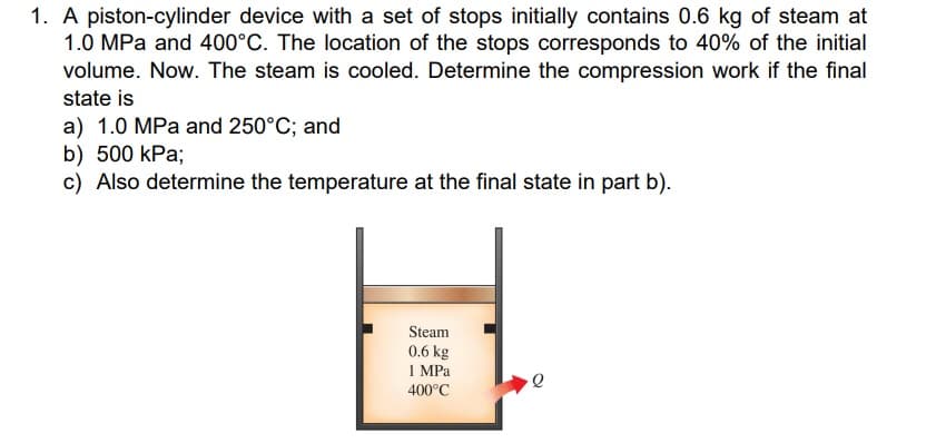 1. A piston-cylinder device with a set of stops initially contains 0.6 kg of steam at
1.0 MPa and 400°C. The location of the stops corresponds to 40% of the initial
volume. Now. The steam is cooled. Determine the compression work if the final
state is
a) 1.0 MPa and 250°C; and
b) 500 kPa;
c) Also determine the temperature at the final state in part b).
Steam
0.6 kg
1 MPa
400°C
