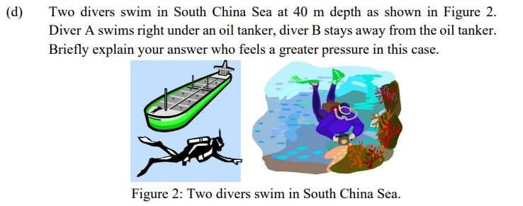 (d)
Two divers swim in South China Sea at 40 m depth as shown in Figure 2.
Diver A swims right under an oil tanker, diver B stays away from the oil tanker.
Briefly explain your answer who feels a greater pressure in this case.
Figure 2: Two divers swim in South China Sea.
