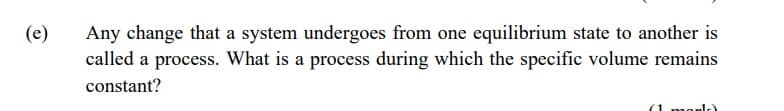 (e)
Any change that a system undergoes from one equilibrium state to another is
called a process. What is a process during which the specific volume remains
constant?
