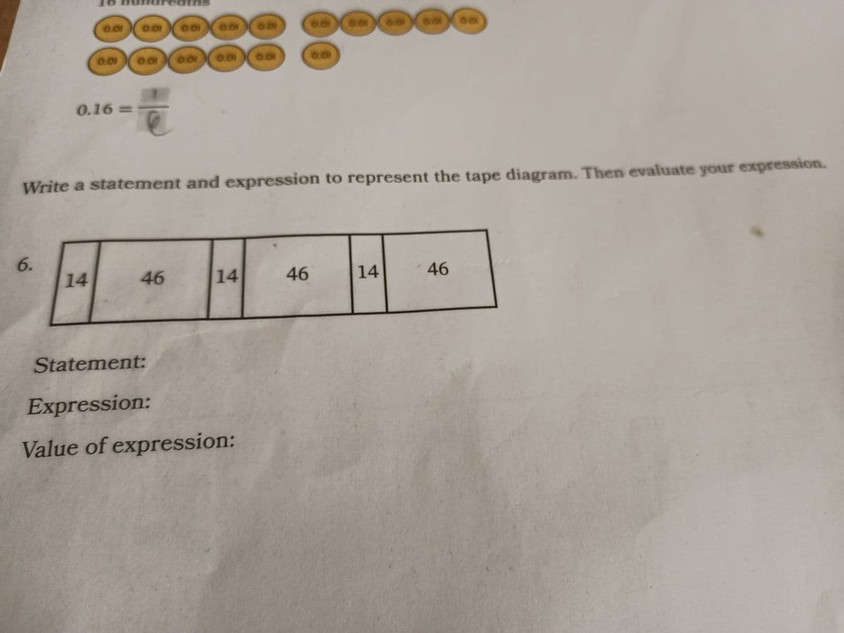 6.
0.01
0.01
0.16=>
14
0.01
0.01
0.01 0.01
46
0.01
0.01
14
0.01
Write a statement and expression to represent the tape diagram. Then evaluate your expression.
Statement:
Expression:
Value of expression:
0.01
6.01
46
60
14
60
46