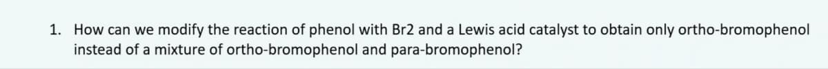 1. How can we modify the reaction of phenol with Br2 and a Lewis acid catalyst to obtain only ortho-bromophenol
instead of a mixture of ortho-bromophenol and para-bromophenol?