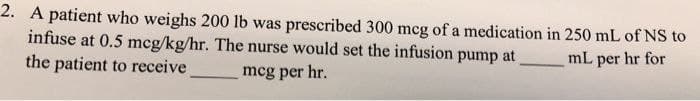 2. A patient who weighs 200 lb was prescribed 300 mcg of a medication in 250 mL of NS to
infuse at 0.5 mcg/kg/hr. The nurse would set the infusion pump at
mL per hr for
the patient to receive
mcg per hr.