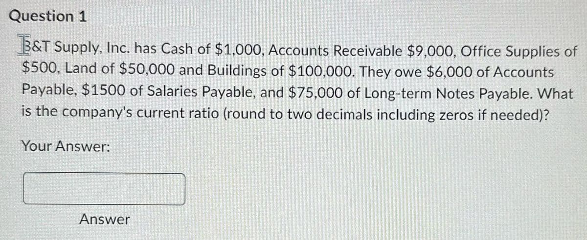 Question 1
B&T Supply, Inc. has Cash of $1.000, Accounts Receivable $9,000, Office Supplies of
$500, Land of $50,000 and Buildings of $100,000. They owe $6,000 of Accounts
Payable, $1500 of Salaries Payable, and $75,000 of Long-term Notes Payable. What
is the company's current ratio (round to two decimals including zeros if needed)?
Your Answer:
Answer