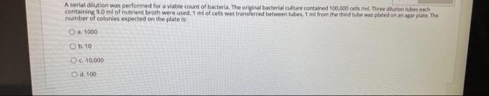 A serial dilution was performed for a viable count of hacteria. The original bacterial culture contained 100.000 celts ml. Three dilution tubes each
containing 9.0 ml of nutrient broth were used. 1 ml of cells was transferred between tubes. 1 mi from the third tube was plated on an agar plate The
number of colonies expected on the plate is:
Oa. 1000
O b. 10
OC 10.000
Od. 100
